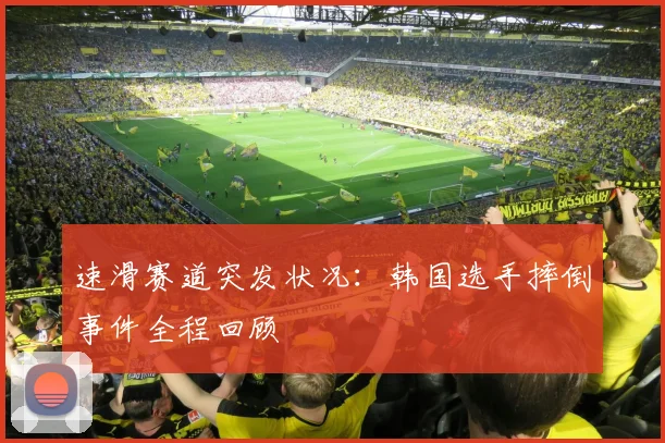 速滑赛道突发状况：韩国选手摔倒事件全程回顾