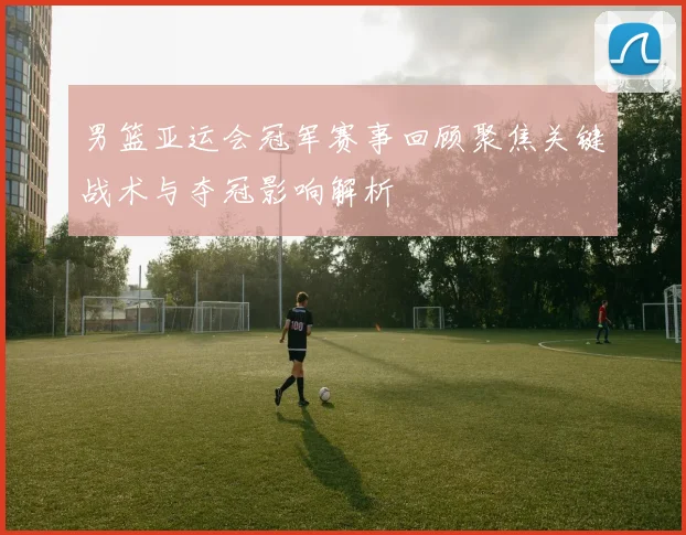 男篮亚运会冠军赛事回顾聚焦关键战术与夺冠影响解析
