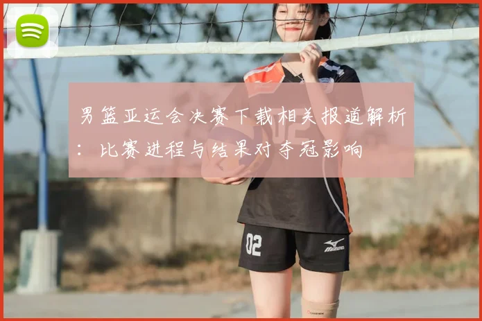 男篮亚运会决赛下载相关报道解析:比赛进程与结果对夺冠影响