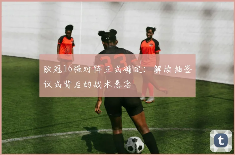 欧冠16强对阵正式确定：解读抽签仪式背后的战术悬念
