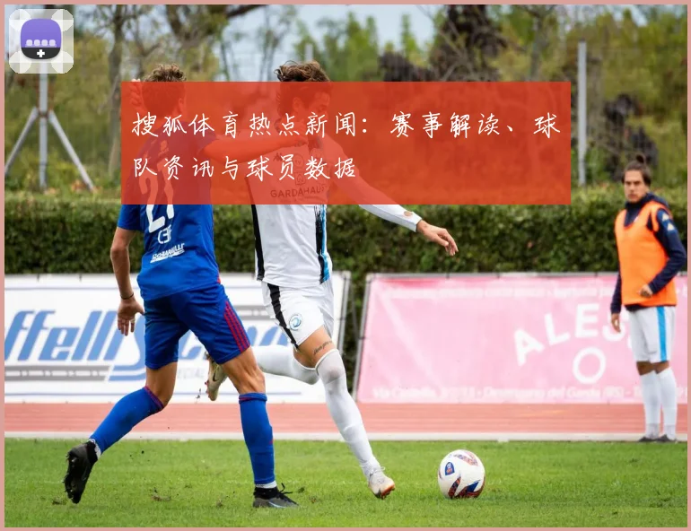 搜狐体育热点新闻：赛事解读、球队资讯与球员数据