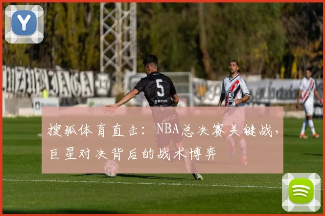 搜狐体育直击：NBA总决赛关键战，巨星对决背后的战术博弈