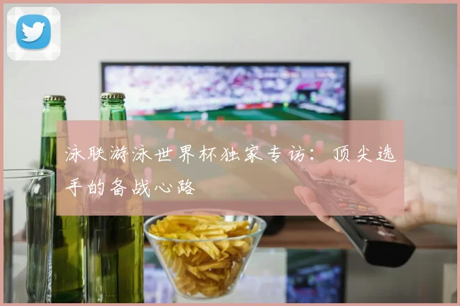 泳联游泳世界杯独家专访：顶尖选手的备战心路