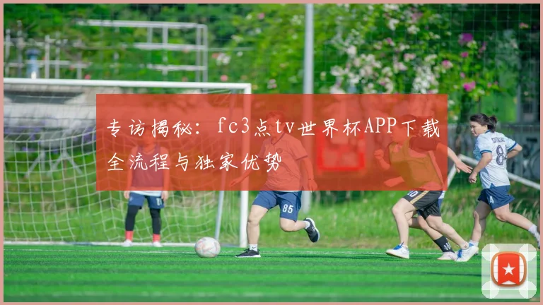 专访揭秘：fc3点tv世界杯APP下载全流程与独家优势