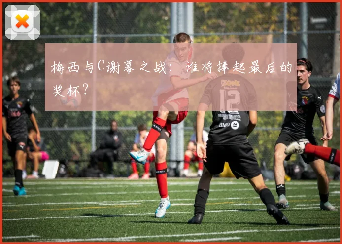 梅西与C谢幕之战：谁将捧起最后的奖杯？