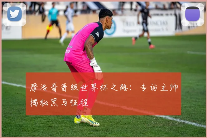 摩洛哥晋级世界杯之路：专访主帅揭秘黑马征程