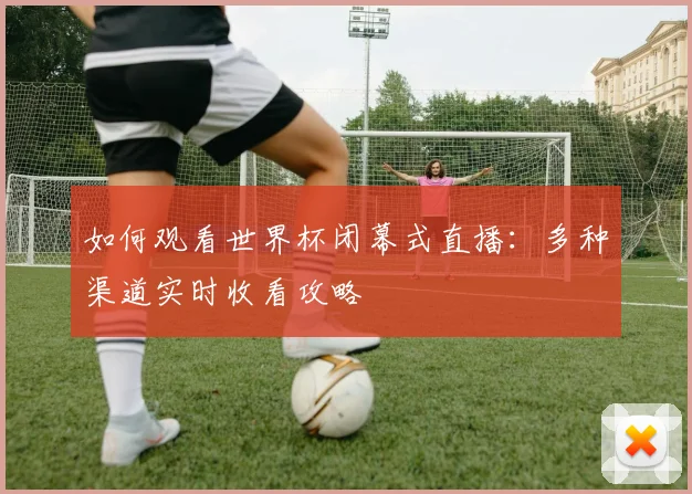 如何观看世界杯闭幕式直播:多种渠道实时收看攻略