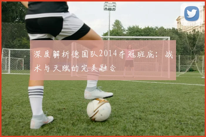 深度解析德国队2014夺冠班底：战术与天赋的完美融合