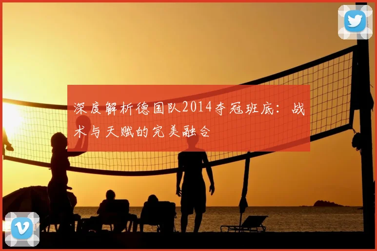 深度解析德国队2014夺冠班底：战术与天赋的完美融合