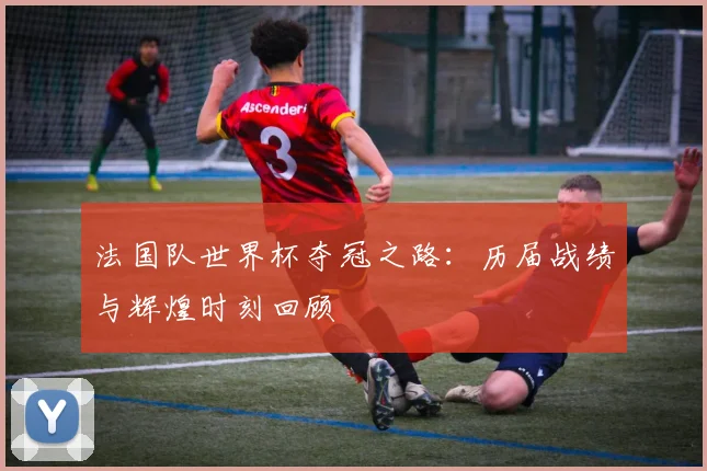 法国队世界杯夺冠之路：历届战绩与辉煌时刻回顾