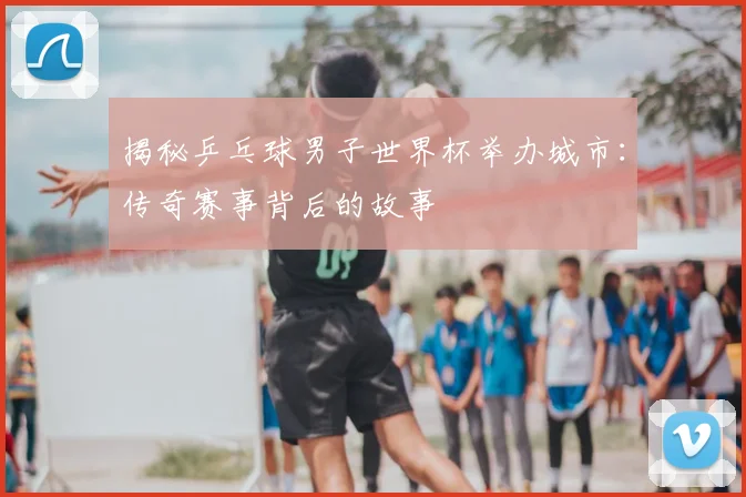 揭秘乒乓球男子世界杯举办城市:传奇赛事背后的故事