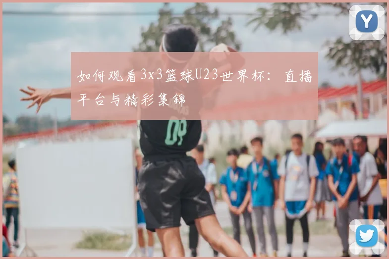 如何观看3x3篮球U23世界杯:直播平台与精彩集锦