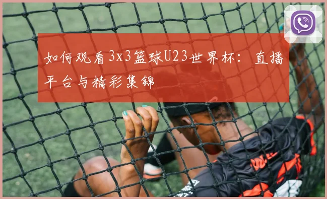 如何观看3x3篮球U23世界杯:直播平台与精彩集锦