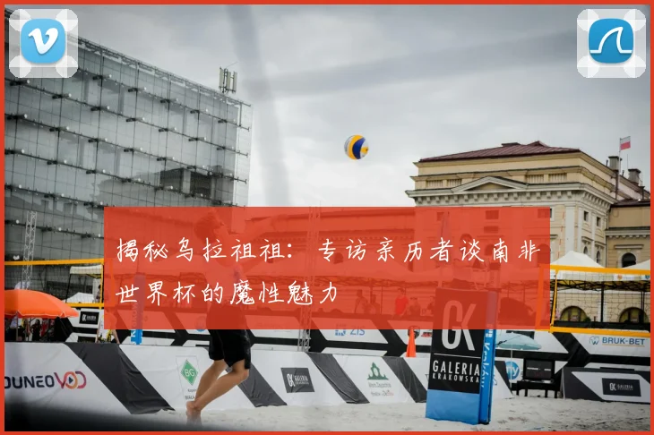 揭秘乌拉祖祖：专访亲历者谈南非世界杯的魔性魅力