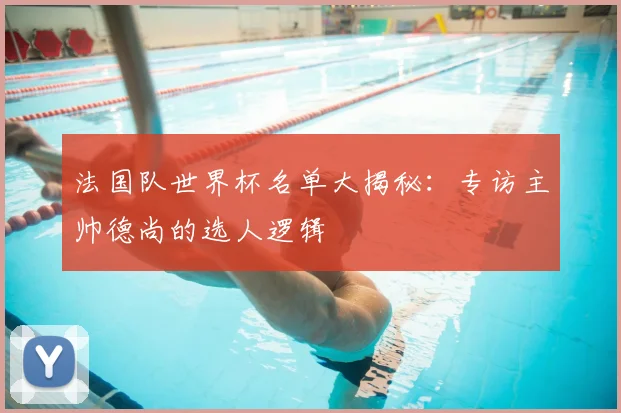 法国队世界杯名单大揭秘：专访主帅德尚的选人逻辑