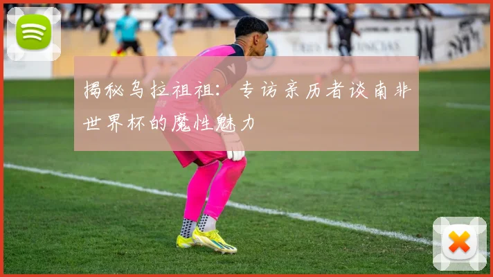 揭秘乌拉祖祖:专访亲历者谈南非世界杯的魔性魅力