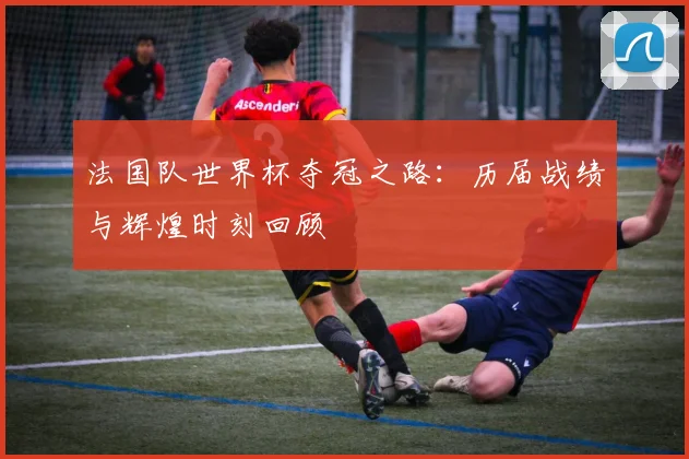 法国队世界杯夺冠之路：历届战绩与辉煌时刻回顾